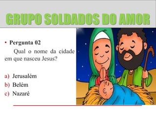 GRUPO ANJOS
GRUPO SOLDADOS DO AMOR
• Pergunta 02
   Qual o nome da cidade
em que nasceu Jesus?

a) Jerusalém
b) Belém
c) Nazaré
 