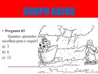 GRUPO ANJOS
• Pergunta 03
   Quantos apóstolos Jesus
escolheu para-o seguir?
a) 3
b) 6
c) 12
 