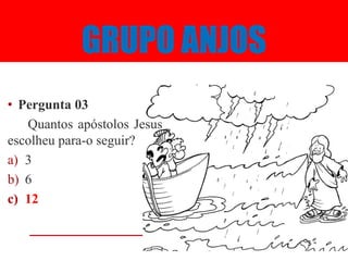 GRUPO ANJOS
• Pergunta 03
   Quantos apóstolos Jesus
escolheu para-o seguir?
a) 3
b) 6
c) 12
 