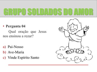 GRUPO ANJOS
GRUPO SOLDADOS DO AMOR
• Pergunta 04
   Qual oração que Jesus
nos ensinou a rezar?

a) Pai-Nosso
b) Ave-Maria
c) Vinde Espírito Santo
 