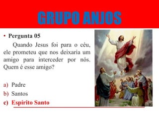 GRUPO ANJOS
• Pergunta 05
    Quando Jesus foi para o céu,
ele prometeu que nos deixaria um
amigo para interceder por nós.
Quem é esse amigo?

a) Padre
b) Santos
c) Espírito Santo
 