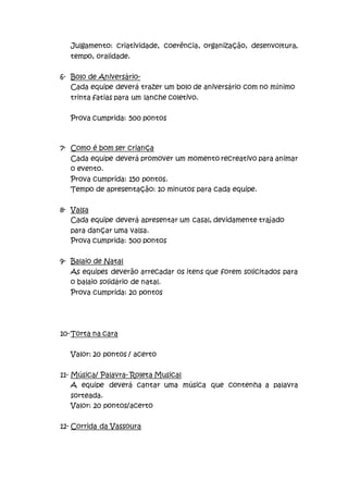 Julgamento: criatividade, coerência, organização, desenvoltura,
tempo, oralidade.
6- Bolo de Aniversário-
Cada equipe deverá trazer um bolo de aniversário com no mínimo
trinta fatias para um lanche coletivo.
Prova cumprida: 500 pontos
7- Como é bom ser criança
Cada equipe deverá promover um momento recreativo para animar
o evento.
Prova cumprida: 150 pontos.
Tempo de apresentação: 10 minutos para cada equipe.
8- Valsa
Cada equipe deverá apresentar um casal, devidamente trajado
para dançar uma valsa.
Prova cumprida: 500 pontos
9- Balaio de Natal
As equipes deverão arrecadar os itens que forem solicitados para
o balaio solidário de natal.
Prova cumprida: 20 pontos
10-Torta na cara
Valor: 20 pontos / acerto
11- Música/ Palavra- Roleta Musical
A equipe deverá cantar uma música que contenha a palavra
sorteada.
Valor: 20 pontos/acerto
12- Corrida da Vassoura
 