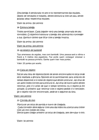 Uma bexiga é pendurada no alto e os representantes das equipes,
depois de vendados e rodados, devem estourá-la com um pau, sendo
guiadas pelas respectivas equipes.
Valor da prova: 150 pontos
18- Estoura bexiga
Todos participam. Cada jogador terá uma bexiga amarrada em seu
tornozelo. O objetivo é estourar a bexiga dos adversários e proteger
a sua. Ganha o último que ficar com a bexiga intacta.
Valor da prova: 150 pontos
Valor da prova: 200 pontos
19- Arremeço de bambolê
Tipo arremesso de argolas, mas com bambolê. Uma pessoa será a vítima e
ficará a 5 metros dos jogadores. Faz ponto quem conseguir encaixar o
bambolê na pessoa primeiro. Ganha quem tiver mais pontos.
Valor: 20 pontos por acerto.
20-Caça ao objeto
Faz-se uma lista de objetos fáceis de serem encontrados no local onde
será realizada a gincana. Reúnem-se os participantes para avisá-los do
tempo disponível e o nome do objeto que devem procurar. Ao sinal de
um apito todos correm para procurá-lo. Ao sinal de outro apito devem
retornar, pois é o aviso de que o tempo terminou ou o objeto já foi
achado. O primeiro que retornar com o objeto pedido é o vencedor.
Se o objeto não for encontrado, pede-se o seguinte da lista.
Valor: 100 pontos
21- Corrida do ovo
Marca-se um local de partida e outro de chegada.
Cada corredor deve segurar com uma das mãos (ou a boca) uma colher
com um ovo cozido em cima.
Vence quem chegar primeiro ao local de chegada, sem derrubar o ovo.
Valor: 50 pontos
 