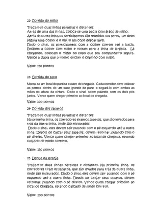 22- Corrida do milho
Traçam-se duas linhas paralelas e distantes.
Atrás de uma das linhas, coloca-se uma bacia com grãos de milho.
Atrás da outra linha, os participantes são reunidos aos pares, um deles
segura uma colher e o outro um copo descartável.
Dado o sinal, os participantes com a colher correm até a bacia.
Enchem a colher com milho e voltam para a linha de largada. Lá
chegando, colocam o milho no copo que seu companheiro segura.
Vence a dupla que primeiro encher o copinho com milho.
Valor: 150 pontos
23- Corrida do saco
Marca-se um local de partida e outro de chegada. Cadacorredor deve colocar
as pernas dentro de um saco grande de pano e segurá-lo com ambas as
mãos na altura da cintura. Dado o sinal, saem pulando com os dois pés
juntos. Vence quem chegar primeiro ao local de chegada.
Valor: 100 pontos
24- Corrida dos sapatos
Traçam-se duas linhas paralelas e distantes.
Na primeira linha, os corredores tiram os sapatos, que são levados para
trás da outra linha, onde são misturados.
Dado o sinal, eles devem sair pulando com o pé esquerdo até a outra
linha. Depois de calçar seus sapatos, devem retornar, pulando com o
pé direito. Vence quem chegar primeiro ao local de chegada, estando
calçado de modo correto.
Valor: 150 pontos
25- Dança da laranja
Traçam-se duas linhas paralelas e distantes. Na primeira linha, os
corredores tiram os sapatos, que são levados para trás da outra linha,
onde são misturados. Dado o sinal, eles devem sair pulando com o pé
esquerdo até a outra linha. Depois de calçar seus sapatos, devem
retornar, pulando com o pé direito. Vence quem chegar primeiro ao
local de chegada, estando calçado de modo correto.
Valor: 100 pontos
 