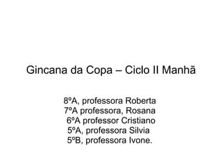 Gincana da Copa – Ciclo II Manhã 8ºA, professora Roberta  7ºA professora, Rosana  6ºA professor Cristiano 5ºA, professora Silvia  5ºB, professora Ivone.  