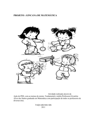 PROJETO : GINCANA DE MATEMÁTICA




                                         Atividade realizada através da
Ação do PDE, com as turmas do ensino Fundamental e médio.Professora Givanilza
Alves dos Santos graduada em Matemática com participação de todos os professores de
diversas área.

                          TAQUARUSSU-MS
                               2011
 