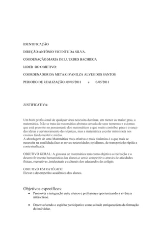 IDENTIFICAÇÃO

DIREÇÃO:ANTÔNIO VICENTE DA SILVA.

COODENAÇÃO:MARIA DE LUERDES BACHIEGA

LIDER DO OBJETIVO:

COORDENADOR DA META:GIVANILZA ALVES DOS SANTOS

PERIODO DE REALIZAÇÃO: 09/05/2011                a    13/05/2011




JUSTIFICATIVA:



Um bom profissional de qualquer área necessita dominar, em menor ou maior grau, a
matemática. Não se trata da matemática abstrata cercada de seus teoremas e axiomas
que está presente no pensamento dos matemáticos e que muito contribui para o avanço
das idéias e aprimoramento das técnicas, mas a matemática escolar ministrada nos
ensinos fundamental e médio.
A abordagem de uma Matemática mais criativa e mais dinâmica é o que mais se
necessita na atualidade,face as novas necessidades cotidianas, de transposição rápida e
contextualizada.

OBJETIVO GERAL: A gincana de matemática tem como objetivo a recreação e o
desenvolvimento humanístico dos alunos,o senso competitivo através de atividades
físicas, recreativas ,intelectuais e culturais dos educandos do colégio.

OBJETIVO ESTRATÉGICO:
Elevar o desempenho acadêmico dos alunos.



Objetivos específicos:
   •   Promover a integração entre alunos e professores oportunizando a vivência
       inter-classe.

   •   Desenvolvendo o espírito participativo como atitude enriquecedora da formação
       do individuo.
 