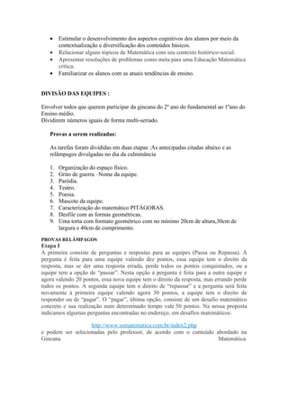 •    Estimular o desenvolvimento dos aspectos cognitivos dos alunos por meio da
        contextualização e diversificação dos conteúdos básicos.
   •    Relacionar alguns tópicos de Matemática com seu contexto histórico-social.
   •    Apresentar resoluções de problemas como meta para uma Educação Matemática
        crítica.
   •    Familiarizar os alunos com as atuais tendências de ensino.


DIVISÃO DAS EQUIPES :

Envolver todos que querem participar da gincana do 2º ano do fundamental ao 1ºano do
Ensino médio.
Dividirem números iguais de forma multi-seriado.

   Provas a serem realizadas:

   As tarefas foram divididas em duas etapas :As antecipadas citadas abaixo e as
   relâmpagos divulgadas no dia da culminância

   1.   Organização do espaço físico.
   2.   Grito de guerra –Nome da equipe.
   3.   Paródia.
   4.   Teatro.
   5.   Poesia.
   6.   Mascote da equipe.
   7.   Caracterização do matemático PITÁGORAS.
   8.   Desfile com as formas geométricas.
   9.   Uma torta com formato geométrico com no mínimo 20cm de altura,30cm de
        largura e 40cm de comprimento.
PROVAS RELÂMPAGOS
Etapa I
A primeira consiste de perguntas e respostas para as equipes (Passa ou Repassa). A
pergunta é feita para uma equipe valendo dez pontos, essa equipe tem o direito da
resposta, mas se der uma resposta errada, perde todos os pontos conquistados, ou a
equipe tem a opção de “passar”. Nesta opção a pergunta é feita para a outra equipe e
agora valendo 20 pontos, essa nova equipe tem o direito da resposta, mas errando perde
todos os pontos. A segunda equipe tem o direito de “repassar” e a pergunta será feita
novamente à primeira equipe valendo agora 30 pontos, a equipe tem o direito de
responder ou de “pagar”. O “pagar”, última opção, consiste de um desafio matemático
concreto e sua realização num determinado tempo vale 50 pontos. Na nossa proposta
indicamos algumas perguntas encontradas no endereço, em desafios matemáticos:

                   http://www.somatematica.com.br/index2.php
e podem ser selecionadas pelo professor, de acordo com o conteúdo abordado na
Gincana                                                            Matemática.
 