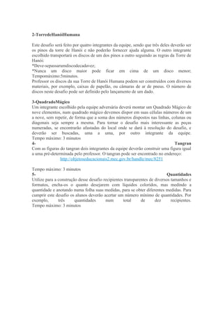 2-TorredeHanóiHumana

Este desafio será feito por quatro integrantes da equipe, sendo que três deles deverão ser
os pinos da torre de Hanói e não poderão fornecer ajuda alguma. O outro integrante
escolhido transportará os discos de um dos pinos a outro seguindo as regras da Torre de
Hanói:
*Deve-sepassarumdiscodecadavez;
*Nunca um disco maior pode ficar em cima de um disco menor;
Tempomáximo:5minutos.
Professor os discos da sua Torre de Hanói Humana podem ser construídos com diversos
materiais, por exemplo, caixas de papelão, ou câmaras de ar de pneus. O número de
discos neste desafio pode ser definido pelo lançamento de um dado.

3-QuadradoMágico
Um integrante escolhido pela equipe adversária deverá montar um Quadrado Mágico de
nove elementos, num quadrado mágico devemos dispor em suas células números de um
a nove, sem repetir, de forma que a soma dos números dispostos nas linhas, colunas ou
diagonais seja sempre a mesma. Para tornar o desafio mais interessante as peças
numeradas, se encontrarão afastadas do local onde se dará à resolução do desafio, e
deverão ser buscadas, uma a uma, por outro integrante da equipe.
Tempo máximo: 3 minutos
4-                                                                            Tangran
Com as figuras do tangran dois integrantes da equipe deverão construir uma figura igual
a uma pré-determinada pelo professor. O tangran pode ser encontrado no endereço:
               http://objetoseducacionais2.mec.gov.br/handle/mec/8251

Tempo máximo: 3 minutos
5-                                                                          Quantidades
Utilize para a construção desse desafio recipientes transparentes de diversos tamanhos e
formatos, encha-os o quanto desejarem com líquidos coloridos, mas medindo a
quantidade e anotando numa folha suas medidas, para se obter diferentes medidas. Para
cumprir este desafio os alunos deverão acertar um número mínimo de quantidades. Por
exemplo,       três     quantidades      num       total     de      dez      recipientes.
Tempo máximo: 3 minutos
 