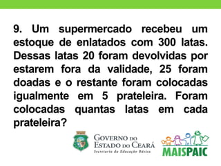 9. Um supermercado recebeu um
estoque de enlatados com 300 latas.
Dessas latas 20 foram devolvidas por
estarem fora da validade, 25 foram
doadas e o restante foram colocadas
igualmente em 5 prateleira. Foram
colocadas quantas latas em cada
prateleira?
 