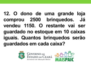 12. O dono de uma grande loja
comprou 2500 brinquedos. Já
vendeu 1150. O restante vai ser
guardado no estoque em 10 caixas
iguais. Quantos brinquedos serão
guardados em cada caixa?
 