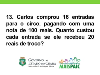 13. Carlos comprou 16 entradas
para o circo, pagando com uma
nota de 100 reais. Quanto custou
cada entrada se ele recebeu 20
reais de troco?
 