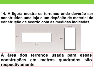 14. A figura mostra os terrenos onde deverão ser
construídos uma loja e um depósito de material de
construção de acordo com as medidas indicadas.
A área dos terrenos usada para essas
construções em metros quadrados são
respectivamente
 