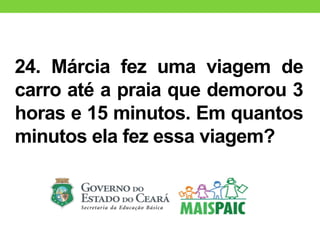 24. Márcia fez uma viagem de
carro até a praia que demorou 3
horas e 15 minutos. Em quantos
minutos ela fez essa viagem?
 