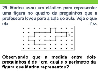 29. Marina usou um elástico para representar
uma figura no quadro de preguinhos que a
professora levou para a sala de aula. Veja o que
ela fez.
Observando que a medida entre dois
preguinhos é de 1cm, qual é o perímetro da
figura que Marina representou?
 