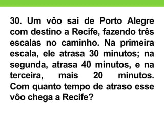 30. Um vôo sai de Porto Alegre
com destino a Recife, fazendo três
escalas no caminho. Na primeira
escala, ele atrasa 30 minutos; na
segunda, atrasa 40 minutos, e na
terceira, mais 20 minutos.
Com quanto tempo de atraso esse
vôo chega a Recife?
 