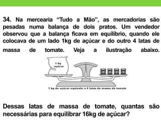 34. Na mercearia “Tudo a Mão”, as mercadorias são
pesadas numa balança de dois pratos. Um vendedor
observou que a balança ficava em equilíbrio, quando ele
colocava de um lado 1kg de açúcar e do outro 4 latas de
massa de tomate. Veja a ilustração abaixo.
Dessas latas de massa de tomate, quantas são
necessárias para equilibrar 16kg de açúcar?
 