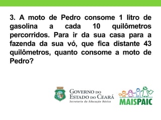 3. A moto de Pedro consome 1 litro de
gasolina a cada 10 quilômetros
percorridos. Para ir da sua casa para a
fazenda da sua vó, que fica distante 43
quilômetros, quanto consome a moto de
Pedro?
 