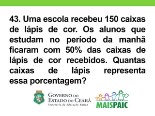 43. Uma escola recebeu 150 caixas
de lápis de cor. Os alunos que
estudam no período da manhã
ficaram com 50% das caixas de
lápis de cor recebidos. Quantas
caixas de lápis representa
essa porcentagem?
 