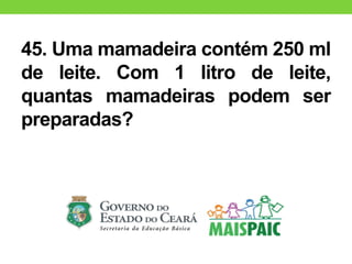45. Uma mamadeira contém 250 ml
de leite. Com 1 litro de leite,
quantas mamadeiras podem ser
preparadas?
 