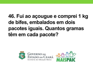 46. Fui ao açougue e comprei 1 kg
de bifes, embalados em dois
pacotes iguais. Quantos gramas
têm em cada pacote?
 