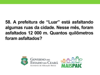 58. A prefeitura de “Luar” está asfaltando
algumas ruas da cidade. Nesse mês, foram
asfaltados 12 000 m. Quantos quilômetros
foram asfaltados?
 