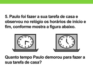 5. Paulo foi fazer a sua tarefa de casa e
observou no relógio os horários de início e
fim, conforme mostra a figura abaixo.
Quanto tempo Paulo demorou para fazer a
sua tarefa de casa?
 