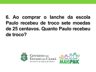 6. Ao comprar o lanche da escola
Paulo recebeu de troco sete moedas
de 25 centavos. Quanto Paulo recebeu
de troco?
 