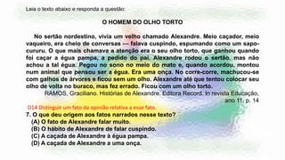 Leia o texto abaixo e responda a questão:
O HOMEM DO OLHO TORTO
No sertão nordestino, vivia um velho chamado Alexandre. Meio caçador, meio
vaqueiro, era cheio de conversas — falava cuspindo, espumando como um sapo-
cururu. O que mais chamava a atenção era o seu olho torto, que ganhou quando
foi caçar a égua pampa, a pedido do pai. Alexandre rodou o sertão, mas não
achou a tal égua. Pegou no sono no meio do mato e, quando acordou, montou
num animal que pensou ser a égua. Era uma onça. No corre-corre, machucou-se
com galhos de árvores e ficou sem um olho. Alexandre até que tentou colocar seu
olho de volta no buraco, mas fez errado. Ficou com um olho torto.
RAMOS, Graciliano. Histórias de Alexandre. Editora Record. In revista Educação,
ano 11, p. 14
D14 Distinguir um fato da opinião relativa a esse fato.
7. O que deu origem aos fatos narrados nesse texto?
(A) O fato de Alexandre falar muito.
(B) O hábito de Alexandre de falar cuspindo.
(C) A caçada de Alexandre à égua pampa.
(D) A caçada de Alexandre a uma onça.
 