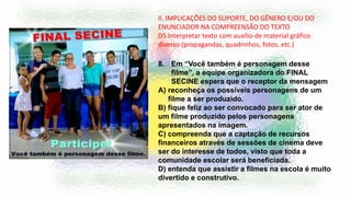 II. IMPLICAÇÕES DO SUPORTE, DO GÊNERO E/OU DO
ENUNCIADOR NA COMPREENSÃO DO TEXTO
D5 Interpretar texto com auxílio de material gráfico
diverso (propagandas, quadrinhos, fotos, etc.)
8. Em “Você também é personagem desse
filme”, a equipe organizadora do FINAL
SECINE espera que o receptor da mensagem
A) reconheça os possíveis personagens de um
filme a ser produzido.
B) fique feliz ao ser convocado para ser ator de
um filme produzido pelos personagens
apresentados na imagem.
C) compreenda que a captação de recursos
financeiros através de sessões de cinema deve
ser do interesse de todos, visto que toda a
comunidade escolar será beneficiada.
D) entenda que assistir a filmes na escola é muito
divertido e construtivo.
 