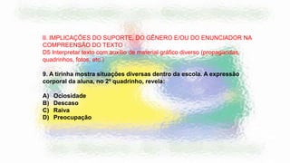II. IMPLICAÇÕES DO SUPORTE, DO GÊNERO E/OU DO ENUNCIADOR NA
COMPREENSÃO DO TEXTO
D5 Interpretar texto com auxílio de material gráfico diverso (propagandas,
quadrinhos, fotos, etc.)
9. A tirinha mostra situações diversas dentro da escola. A expressão
corporal da aluna, no 2º quadrinho, revela:
A) Ociosidade
B) Descaso
C) Raiva
D) Preocupação
 