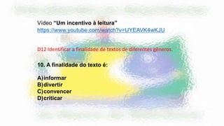 Vídeo “Um incentivo à leitura”
https://www.youtube.com/watch?v=UYEAVK4wKJU
10. A finalidade do texto é:
A)informar
B)divertir
C)convencer
D)criticar
D12 Identificar a finalidade de textos de diferentes gêneros.
 
