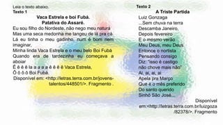 Leia o texto abaixo.
Texto 1
Vaca Estrela e boi Fubá.
Patativa do Assaré.
Eu sou filho do Nordeste, não nego meu naturá
Mas uma seca medonha me tangeu de lá pra cá
Lá eu tinha o meu gadinho, num é bom nem
imaginar,
Minha linda Vaca Estrela e o meu belo Boi Fubá
Quando era de tardezinha eu começava a
aboiar
Ê ê ê ê la a a a a ê ê ê ê Vaca Estrela,
Ô ô ô ô Boi Fubá.
Disponível em: <http://letras.terra.com.br/jovens-
talentos/448501/>. Fragmento .
Texto 2
A Triste Partida
Luiz Gonzaga
...Sem chuva na terra
Descamba Janeiro,
Depois fevereiro
E o mesmo verão
Meu Deus, meu Deus
Entonce o nortista
Pensando consigo
Diz: “isso é castigo
não chove mais não”
Ai, ai, ai, ai
Apela pra Março
Que é o mês preferido
Do santo querido
Sinhô São José...
Disponível
em:<http://letras.terra.com.br/luizgoza
/82378/>. Fragmento
 