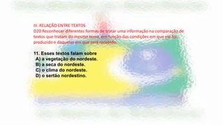 III. RELAÇÃO ENTRE TEXTOS
D20 Reconhecer diferentes formas de tratar uma informação na comparação de
textos que tratam do mesmo tema, em função das condições em que ele foi
produzido e daquelas em que será recebido.
11. Esses textos falam sobre
A) a vegetação do nordeste.
B) a seca do nordeste.
C) o clima do nordeste.
D) o sertão nordestino.
 