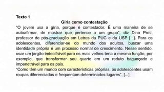Texto 1
Gíria como contestação
“O jovem usa a gíria, porque é contestador. É uma maneira de se
autoafirmar, de mostrar que pertence a um grupo”, diz Dino Preti,
professor de pós-graduação em Letras da PUC e da USP [...]. Para os
adolescentes, diferenciar-se do mundo dos adultos, buscar uma
identidade própria é um processo normal de crescimento. Nesse sentido,
usar um jargão indecifrável para os mais velhos teria a mesma função, por
exemplo, que transformar seu quarto em um reduto bagunçado e
impenetrável para os pais.
“Como têm um mundo com características próprias, os adolescentes usam
roupas diferenciadas e frequentam determinados lugares”, [...]
 