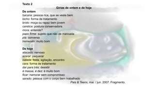 Texto 2
Gírias de ontem e de hoje
De ontem
bacana: pessoa rica, que se veste bem
bicho: forma de tratamento
broto: moça ou rapaz bem jovem
caretice: postura conservadora
mora: entende?
papo firme: sujeito que não dá mancada
plá: conversa
tremendo: muito bom
De hoje
atacado: nervoso
azarar: paquerar
balada: festa, agitação, encontro
cara: forma de tratamento
dar para trás: desistir
é massa, é dez: é muito bom
ficar: namorar sem compromisso
sarado: pessoa com o corpo bem trabalhado
Pais & Teens, mai. / jun. 2007. Fragmento.
 
