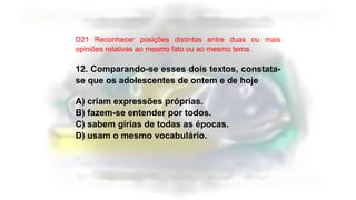 D21 Reconhecer posições distintas entre duas ou mais
opiniões relativas ao mesmo fato ou ao mesmo tema.
12. Comparando-se esses dois textos, constata-
se que os adolescentes de ontem e de hoje
A) criam expressões próprias.
B) fazem-se entender por todos.
C) sabem gírias de todas as épocas.
D) usam o mesmo vocabulário.
 