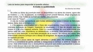 Leia os textos para responder a questão abaixo:
A moda e a publicidade
Ana Sánchez de la Nieta
[...]
Se antes os ídolos da juventude eram os desportistas e os atores de cinema, agora são
as modelos. [...]. Se, no passado, as mulheres queriam presidir Bancos, dirigir empresas ou
pilotar aviões, hoje muitas só sonham em desfilar pela passarela
e ser capa da "Vogue".
A vida de modelo apresenta-se para muitas adolescentes como o cúmulo da felicidade:
beleza, fama, êxito e dinheiro. [...]
[...] Os aspectos relacionados com o físico são engrandecidos. Esta é uma constante da
chamada civilização da imagem, imperante na atualidade.[...] O tipo de atração que hoje
impera é o de uma magreza extrema. Esta é a causa principal de uma enfermidade que
ganha cada vez mais importância na adolescência: a anorexia, uma perturbação psíquica
que leva a uma distorção, a uma falsa percepção de si mesmo. Na maioria dos casos, esta
enfermidade costuma começar com o desejo de emagrecer. Se alguém se julga gordo sente-
se rejeitado por esta
razão. Pouco a pouco deixa de ingerir alimentos e perde peso. No entanto, a pessoa
continua a considerar-se gorda, persiste a insegurança e começa a sentir-se incapaz de
comer. Esta enfermidade leva a desequilíbrios psíquicos que podem acompanhar a pessoa
para o resto da sua vida e em não raras ocasiões provoca a morte.
Fonte: http://www.portaldafamilia.org/artigos/artigo346.shtml
 