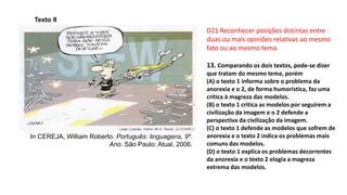D21 Reconhecer posições distintas entre
duas ou mais opiniões relativas ao mesmo
fato ou ao mesmo tema.
13. Comparando os dois textos, pode-se dizer
que tratam do mesmo tema, porém
(A) o texto 1 informa sobre o problema da
anorexia e o 2, de forma humorística, faz uma
crítica à magreza das modelos.
(B) o texto 1 critica as modelos por seguirem a
civilização da imagem e o 2 defende a
perspectiva da civilização da imagem.
(C) o texto 1 defende as modelos que sofrem de
anorexia e o texto 2 indica os problemas mais
comuns das modelos.
(D) o texto 1 explica os problemas decorrentes
da anorexia e o texto 2 elogia a magreza
extrema das modelos.
Texto II
In CEREJA, William Roberto. Português: linguagens, 9º.
Ano. São Paulo: Atual, 2006.
 