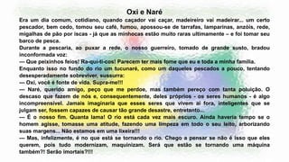 Oxi e Naré
Era um dia comum, cotidiano, quando caçador vai caçar, madeireiro vai madeirar... um certo
pescador, bem cedo, tomou seu café, fumou, apossou-se de tarrafas, lamparinas, anzóis, rede,
migalhas de pão por iscas - já que as minhocas estão muito raras ultimamente – e foi tomar seu
barco de pesca.
Durante a pescaria, ao puxar a rede, o nosso guerreiro, tomado de grande susto, bradou
inconformada voz:
--- Que peixinhos feios! Ra-quí-ti-cos! Parecem ter mais fome que eu e toda a minha família.
Enquanto isso no fundo do rio um tucunaré, como um daqueles pescados a pouco, tentando
desesperadamente sobreviver, sussurra:
--- Oxi, você é fonte de vida. Supra-me!!!
--- Naré, querido amigo, peço que me perdoe, mas também pereço com tanta poluição. O
descaso que fazem de nós e, consequentemente, deles próprios - os seres humanos - é algo
incompreensível. Jamais imaginaria que esses seres que vivem aí fora, inteligentes que se
julgam ser, fossem capazes de causar tão grande desastre, entretanto...
--- É o nosso fim. Quanta lama! O rio está cada vez mais escuro. Ainda haveria tempo se o
homem agisse, tomasse uma atitude, fazendo uma limpeza em todo o seu leito, arborizando
suas margens... Não estamos em uma lixeira!!!
--- Mas, infelizmente, é no que está se tornando o rio. Chego a pensar se não é isso que eles
querem, pois tudo modernizam, maquinizam. Será que estão se tornando uma máquina
também?! Serão imortais?!!!
 