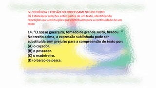 IV. COERÊNCIA E COESÃO NO PROCESSAMENTO DO TEXTO
D2 Estabelecer relações entre partes de um texto, identificando
repetições ou substituições que contribuem para a continuidade de um
texto.
14. “O nosso guerreiro, tomado de grande susto, bradou...”
No trecho acima, a expressão sublinhada pode ser
substituída sem prejuízo para a compreensão do texto por:
(A) o caçador.
(B) o pescador.
(C) o madeireiro.
(D) o barco de pesca.
 
