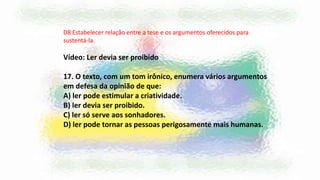 D8 Estabelecer relação entre a tese e os argumentos oferecidos para
sustentá-la.
Vídeo: Ler devia ser proibido
17. O texto, com um tom irônico, enumera vários argumentos
em defesa da opinião de que:
A) ler pode estimular a criatividade.
B) ler devia ser proibido.
C) ler só serve aos sonhadores.
D) ler pode tornar as pessoas perigosamente mais humanas.
 