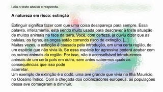 Leia o texto abaixo e responda.
A natureza em risco: extinção
Extinguir significa fazer com que uma coisa desapareça para sempre. Essa
palavra, infelizmente, está sendo muito usada para descrever a triste situação
de muitos animais na face da terra. Você, com certeza, já ouviu dizer que as
baleias, os tigres, as onças estão correndo risco de extinção. [...]
Muitas vezes, a extinção é causada pela introdução, em uma certa região, de
um espécie que não vivia lá. Se essa espécie for agressiva poderá acabar com
os outros animais da região. Por isso, não é aconselhável introduzirmos
animais de um certo país em outro, sem antes sabermos quais as
consequências que isso pode
acarretar.
Um exemplo de extinção é o dodô, uma ave grande que vivia na Ilha Maurício,
no Oceano Índico. Com a chegada dos colonizadores europeus, as populações
dessa ave começaram a diminuir.
 