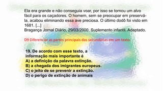 19. De acordo com esse texto, a
informação mais importante é
A) a definição da palavra extinção.
B) a chegada dos imigrantes europeus.
C) o jeito de se prevenir a extinção.
D) o perigo de extinção de animais
Ela era grande e não conseguia voar, por isso se tornou um alvo
fácil para os caçadores. O homem, sem se preocupar em preservá-
la, acabou eliminando essa ave preciosa. O último dodô foi visto em
1681. [...]
Bragança Jornal Diário, 29/03/2000. Suplemento infantil. Adaptado.
D9 Diferenciar as partes principais das secundárias em um texto.
 