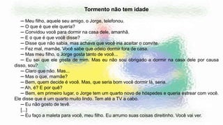 Tormento não tem idade
─ Meu filho, aquele seu amigo, o Jorge, telefonou.
─ O que é que ele queria?
─ Convidou você para dormir na casa dele, amanhã.
─ E o que é que você disse?
─ Disse que não sabia, mas achava que você iria aceitar o convite.
─ Fez mal, mamãe. Você sabe que odeio dormir fora de casa.
─ Mas meu filho, o Jorge gosta tanto de você...
─ Eu sei que ele gosta de mim. Mas eu não sou obrigado a dormir na casa dele por causa
disso, sou?
─ Claro que não. Mas...
─ Mas o que, mamãe?
─ Bem, quem decide é você. Mas, que seria bom você dormir lá, seria.
─ Ah, é? E por quê?
─ Bem, em primeiro lugar, o Jorge tem um quarto novo de hóspedes e queria estrear com você.
Ele disse que é um quarto muito lindo. Tem até a TV a cabo.
─ Eu não gosto de tevê.
[...]
─ Eu faço a maleta para você, meu filho. Eu arrumo suas coisas direitinho. Você vai ver.
 