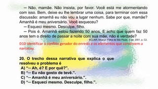 ─ Não, mamãe. Não insista, por favor. Você está me atormentando
com isso. Bem, deixe eu lhe lembrar uma coisa, para terminar com essa
discussão: amanhã eu não vou a lugar nenhum. Sabe por que, mamãe?
Amanhã é meu aniversário. Você esqueceu?
─ Esqueci mesmo. Desculpe, filho.
─ Pois é. Amanhã estou fazendo 50 anos. E acho que quem faz 50
anos tem o direito de passar a noite com sua mãe, não é verdade?
SCLIAR, Moacyr. Folha de São Paulo, 3 set. 2001, p. C2.
D10 Identificar o conflito gerador do enredo e os elementos que constroem a
narrativa.
20. O trecho dessa narrativa que explica o que
resolveu o problema é
A) “─ Ah, é? E por quê?”.
B) “─ Eu não gosto de tevê.”.
C) “─ Amanhã é meu aniversário.”.
D) “─ Esqueci mesmo. Desculpe, filho.”.
 