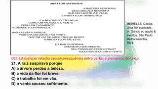 D11 Estabelecer relação causa/consequência entre partes e elementos do texto.
22.
A)
B)
C)
D)
MEIRELES, Cecília.
Uma flor quebrada.
In: Ou isto ou aquilo &
Inéditos. São Paulo:
Melhoramentos,
1974.
D11 Estabelecer relação causa/consequência entre partes e elementos do texto.
21. A raiz suspirava porque
A) a árvore perdeu a beleza.
B) a vida da flor foi breve.
C) o trabalho foi em vão.
D) o vento causou sofrimento.
 