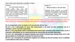 Leia o texto para responder a questão a seguir:
D20 Reconhecer diferentes formas de tratar uma informação na comparação de textos que tratam do
mesmo tema, em função das condições em que ele foi produzido e daquelas em que será recebido.
22. A comparação entre os textos I e II nos permite afirmar que
(A) em I, há a valorização do amor dos enamorados e do amor ao time preferido; em II, é
exaltado o amor à torcida organizada.
(B) em I, há a expressão sobre a facilidade dos enamorados torcerem pelo mesmo time; em II, é
indicada a dificuldade de um relacionamento de namorados de torcidas diferentes.
(C) em I, há a abordagem da alegria daqueles que amam e torcem para mesmo time; em II, são
apresentadas as frustrações oriundas da mesma torcida.
(D) em I, há a revelação do sentimento negativo em relação ao time do amado; em II, é exaltada
a coincidência entre amor e futebol.
 