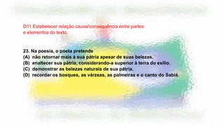 23. Na poesia, o poeta pretende
(A) não retornar mais à sua pátria apesar de suas belezas.
(B) enaltecer sua pátria, considerando-a superior à terra do exílio.
(C) demonstrar as belezas naturais de sua pátria.
(D) recordar os bosques, as várzeas, as palmeiras e o canto do Sabiá.
D11 Estabelecer relação causa/consequência entre partes
e elementos do texto.
 