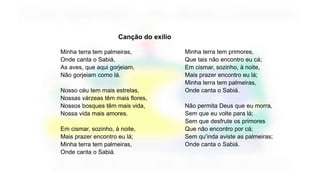 Canção do exílio
Minha terra tem palmeiras,
Onde canta o Sabiá,
As aves, que aqui gorjeiam,
Não gorjeiam como lá.
Nosso céu tem mais estrelas,
Nossas várzeas têm mais flores,
Nossos bosques têm mais vida,
Nossa vida mais amores.
Em cismar, sozinho, à noite,
Mais prazer encontro eu lá;
Minha terra tem palmeiras,
Onde canta o Sabiá.
Minha terra tem primores,
Que tais não encontro eu cá;
Em cismar, sozinho, à noite,
Mais prazer encontro eu lá;
Minha terra tem palmeiras,
Onde canta o Sabiá.
Não permita Deus que eu morra,
Sem que eu volte para lá;
Sem que desfrute os primores
Que não encontro por cá;
Sem qu’inda aviste as palmeiras;
Onde canta o Sabiá.
 
